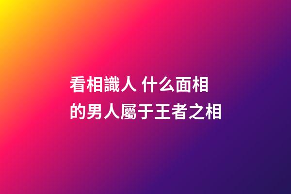 看相識人 什么面相的男人屬于王者之相